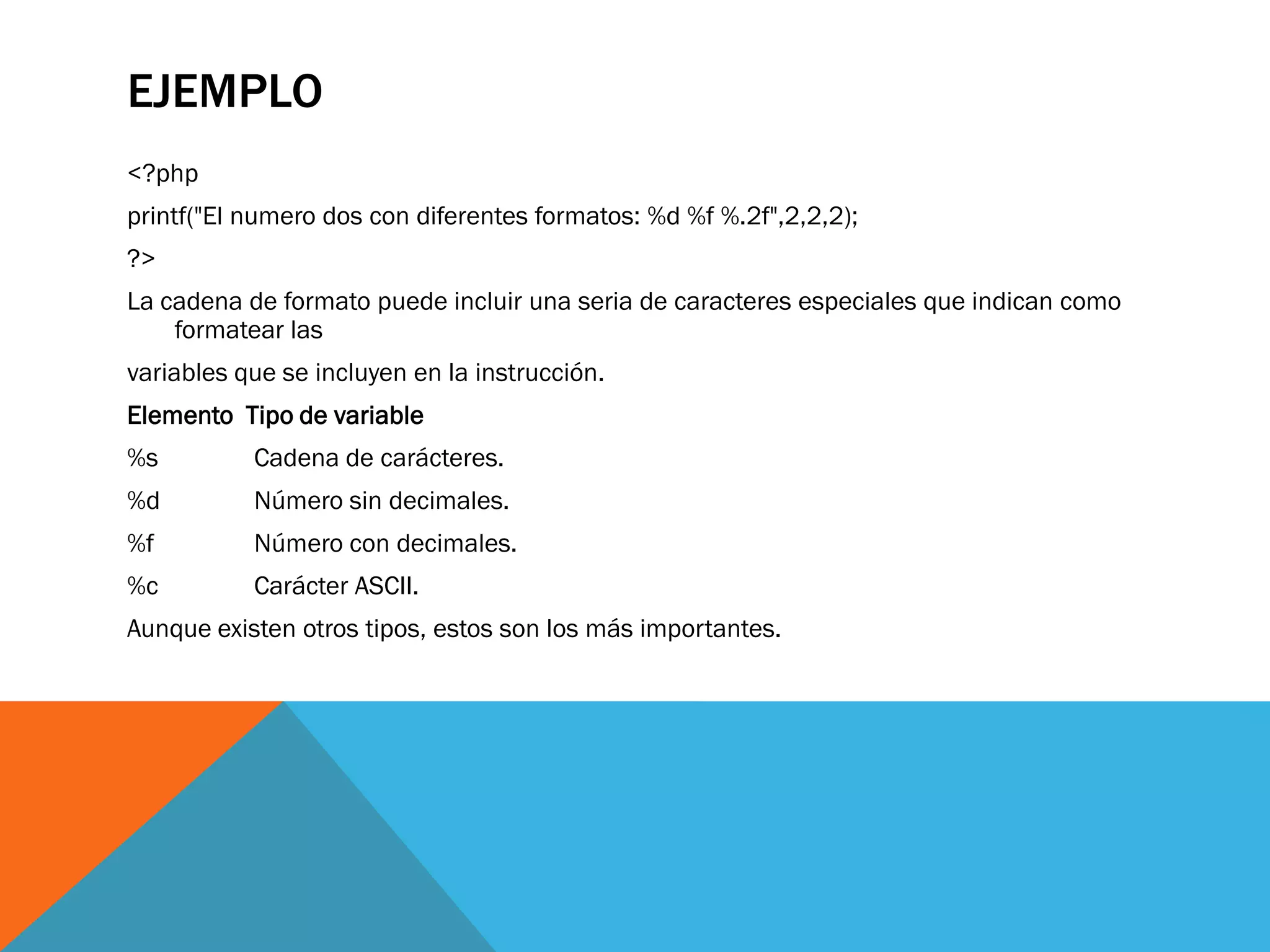 EJEMPLO
<?php
printf("El numero dos con diferentes formatos: %d %f %.2f",2,2,2);
?>
La cadena de formato puede incluir una seria de caracteres especiales que indican como
    formatear las
variables que se incluyen en la instrucción.
Elemento Tipo de variable
%s         Cadena de carácteres.
%d         Número sin decimales.
%f         Número con decimales.
%c         Carácter ASCII.
Aunque existen otros tipos, estos son los más importantes.
 
