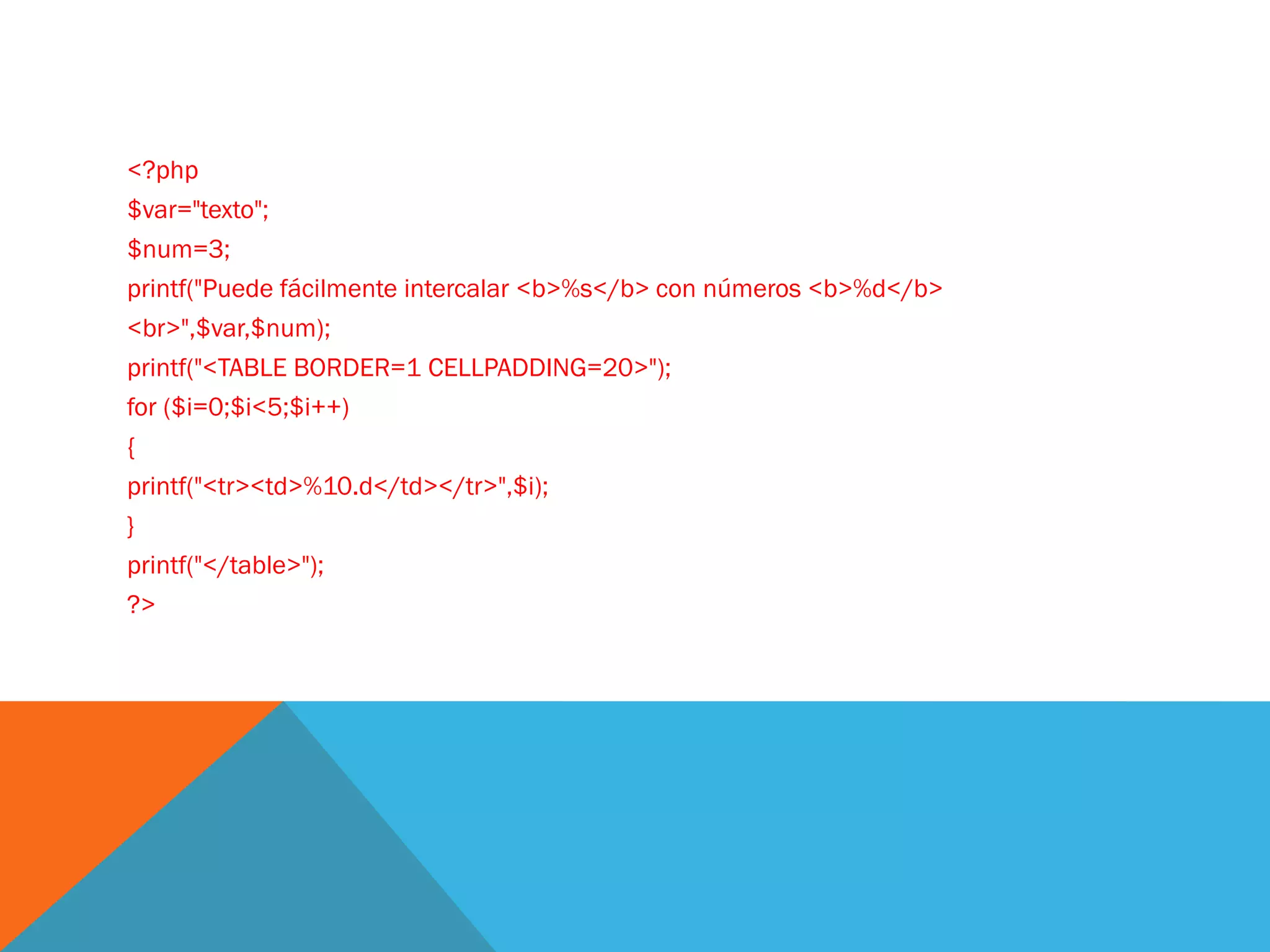 <?php
$var="texto";
$num=3;
printf("Puede fácilmente intercalar <b>%s</b> con números <b>%d</b>
<br>",$var,$num);
printf("<TABLE BORDER=1 CELLPADDING=20>");
for ($i=0;$i<5;$i++)
{
printf("<tr><td>%10.d</td></tr>",$i);
}
printf("</table>");
?>
 