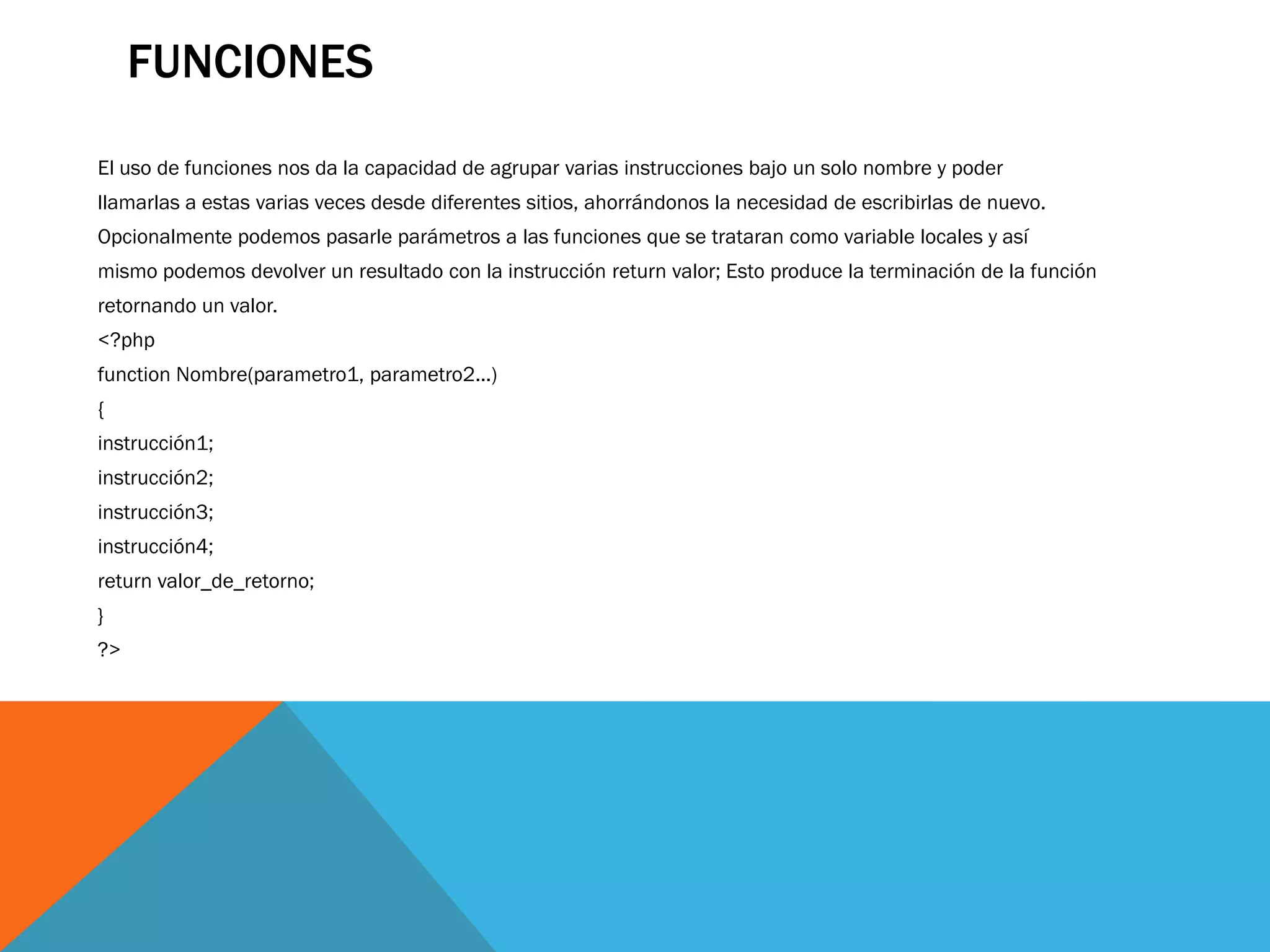 FUNCIONES
El uso de funciones nos da la capacidad de agrupar varias instrucciones bajo un solo nombre y poder
llamarlas a estas varias veces desde diferentes sitios, ahorrándonos la necesidad de escribirlas de nuevo.
Opcionalmente podemos pasarle parámetros a las funciones que se trataran como variable locales y así
mismo podemos devolver un resultado con la instrucción return valor; Esto produce la terminación de la función
retornando un valor.
<?php
function Nombre(parametro1, parametro2...)
{
instrucción1;
instrucción2;
instrucción3;
instrucción4;
return valor_de_retorno;
}
?>
 