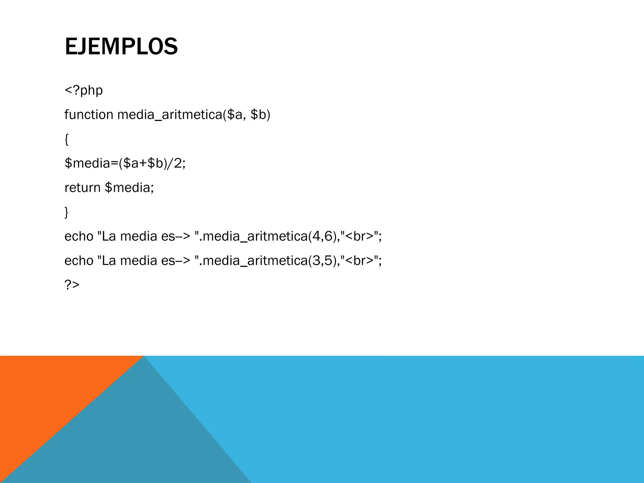 EJEMPLOS
<?php
function media_aritmetica($a, $b)
{
$media=($a+$b)/2;
return $media;
}
echo "La media es--> ".media_aritmetica(4,6),"<br>";
echo "La media es--> ".media_aritmetica(3,5),"<br>";
?>
 