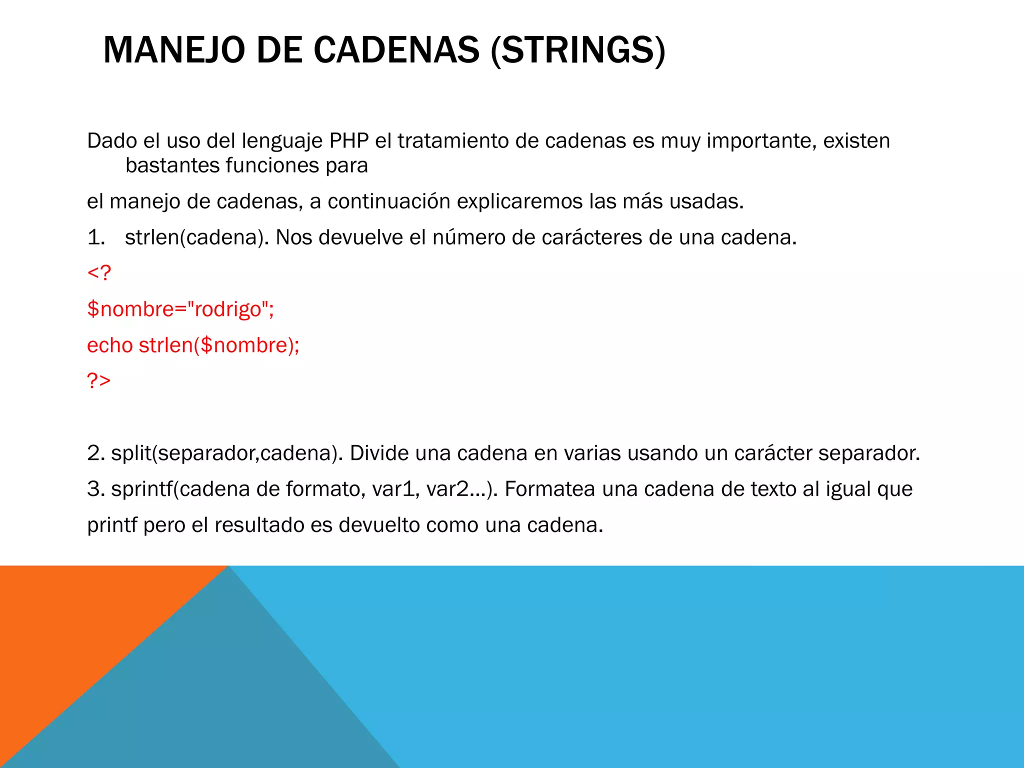 MANEJO DE CADENAS (STRINGS)

Dado el uso del lenguaje PHP el tratamiento de cadenas es muy importante, existen
   bastantes funciones para
el manejo de cadenas, a continuación explicaremos las más usadas.
1. strlen(cadena). Nos devuelve el número de carácteres de una cadena.
<?
$nombre="rodrigo";
echo strlen($nombre);
?>


2. split(separador,cadena). Divide una cadena en varias usando un carácter separador.
3. sprintf(cadena de formato, var1, var2...). Formatea una cadena de texto al igual que
printf pero el resultado es devuelto como una cadena.
 