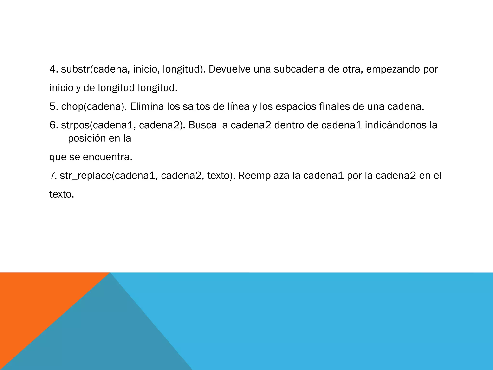 4. substr(cadena, inicio, longitud). Devuelve una subcadena de otra, empezando por
inicio y de longitud longitud.
5. chop(cadena). Elimina los saltos de línea y los espacios finales de una cadena.
6. strpos(cadena1, cadena2). Busca la cadena2 dentro de cadena1 indicándonos la
    posición en la
que se encuentra.
7. str_replace(cadena1, cadena2, texto). Reemplaza la cadena1 por la cadena2 en el
texto.
 