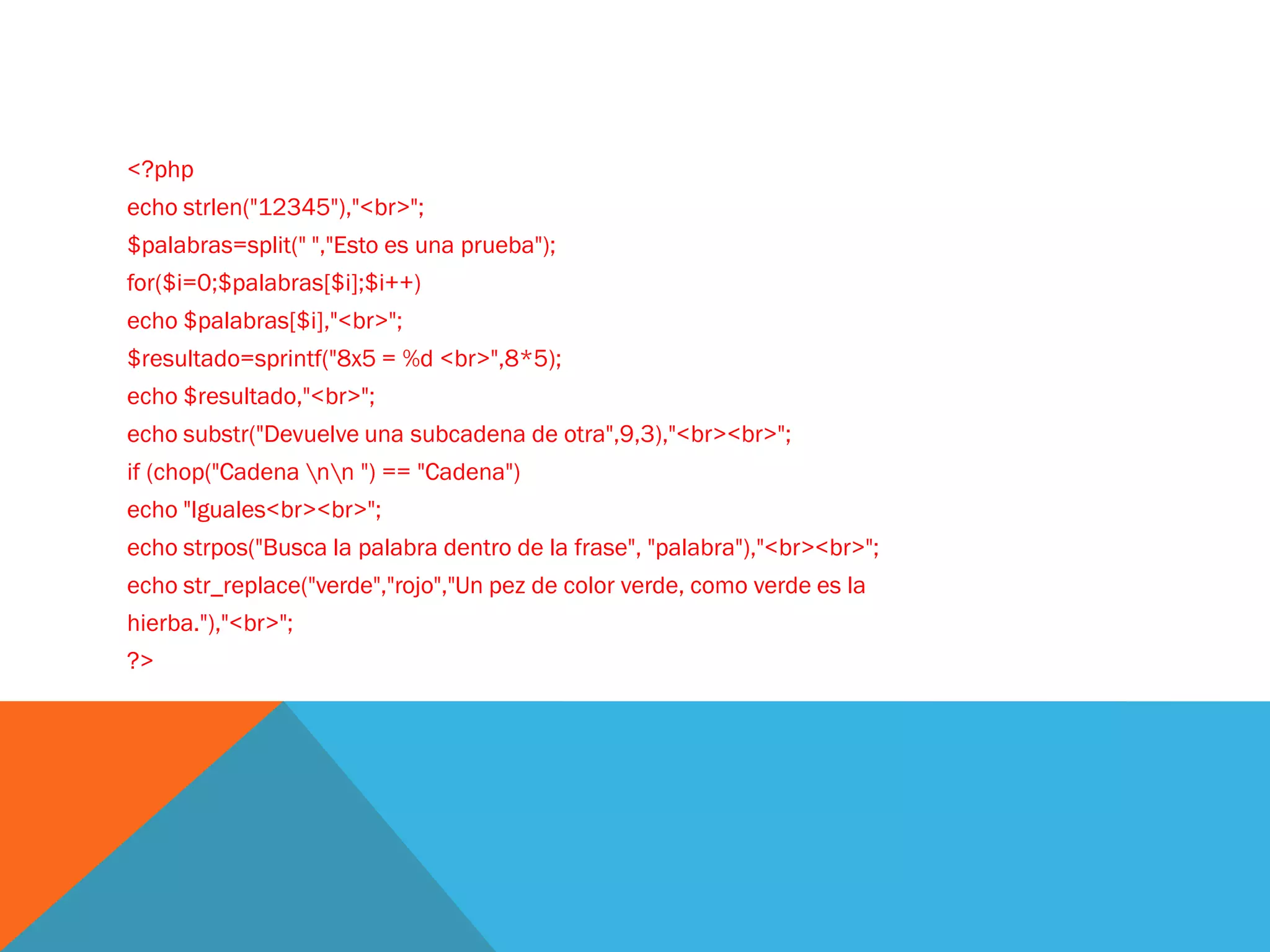 <?php
echo strlen("12345"),"<br>";
$palabras=split(" ","Esto es una prueba");
for($i=0;$palabras[$i];$i++)
echo $palabras[$i],"<br>";
$resultado=sprintf("8x5 = %d <br>",8*5);
echo $resultado,"<br>";
echo substr("Devuelve una subcadena de otra",9,3),"<br><br>";
if (chop("Cadena nn ") == "Cadena")
echo "Iguales<br><br>";
echo strpos("Busca la palabra dentro de la frase", "palabra"),"<br><br>";
echo str_replace("verde","rojo","Un pez de color verde, como verde es la
hierba."),"<br>";
?>
 