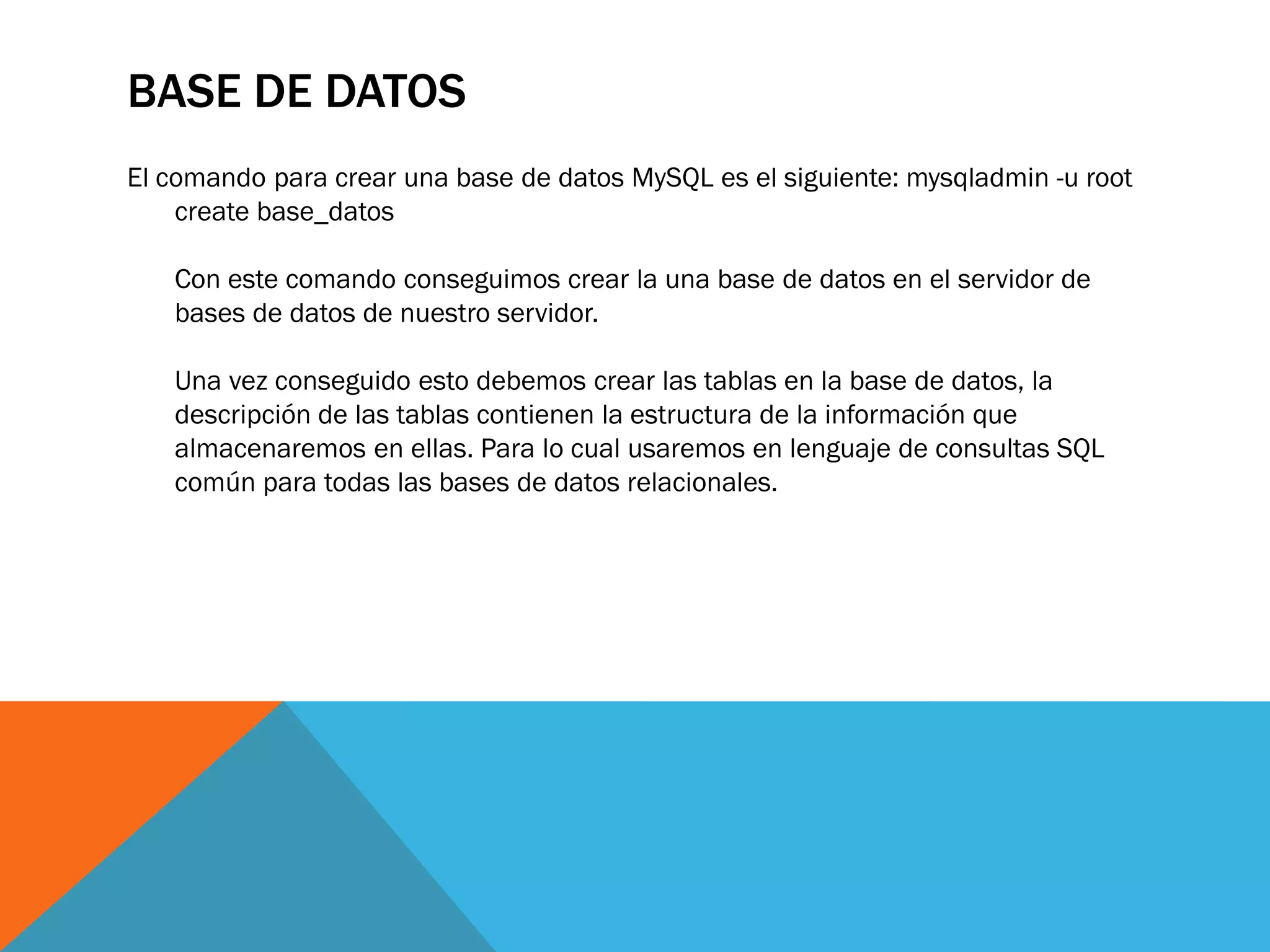 BASE DE DATOS
El comando para crear una base de datos MySQL es el siguiente: mysqladmin -u root
    create base_datos

   Con este comando conseguimos crear la una base de datos en el servidor de
   bases de datos de nuestro servidor.

   Una vez conseguido esto debemos crear las tablas en la base de datos, la
   descripción de las tablas contienen la estructura de la información que
   almacenaremos en ellas. Para lo cual usaremos en lenguaje de consultas SQL
   común para todas las bases de datos relacionales.
 