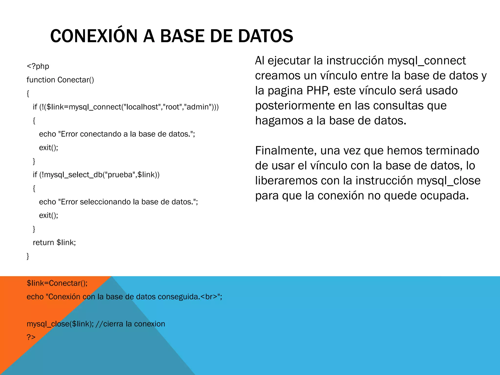 CONEXIÓN A BASE DE DATOS
<?php
                                                              Al ejecutar la instrucción mysql_connect
function Conectar()                                           creamos un vínculo entre la base de datos y
{                                                             la pagina PHP, este vínculo será usado
    if (!($link=mysql_connect("localhost","root","admin")))   posteriormente en las consultas que
    {                                                         hagamos a la base de datos.
        echo "Error conectando a la base de datos.";
        exit();
                                                              Finalmente, una vez que hemos terminado
    }
                                                              de usar el vínculo con la base de datos, lo
    if (!mysql_select_db("prueba",$link))
                                                              liberaremos con la instrucción mysql_close
    {
        echo "Error seleccionando la base de datos.";
                                                              para que la conexión no quede ocupada.
        exit();
    }
    return $link;
}


$link=Conectar();
echo "Conexión con la base de datos conseguida.<br>";


mysql_close($link); //cierra la conexion
?>
 