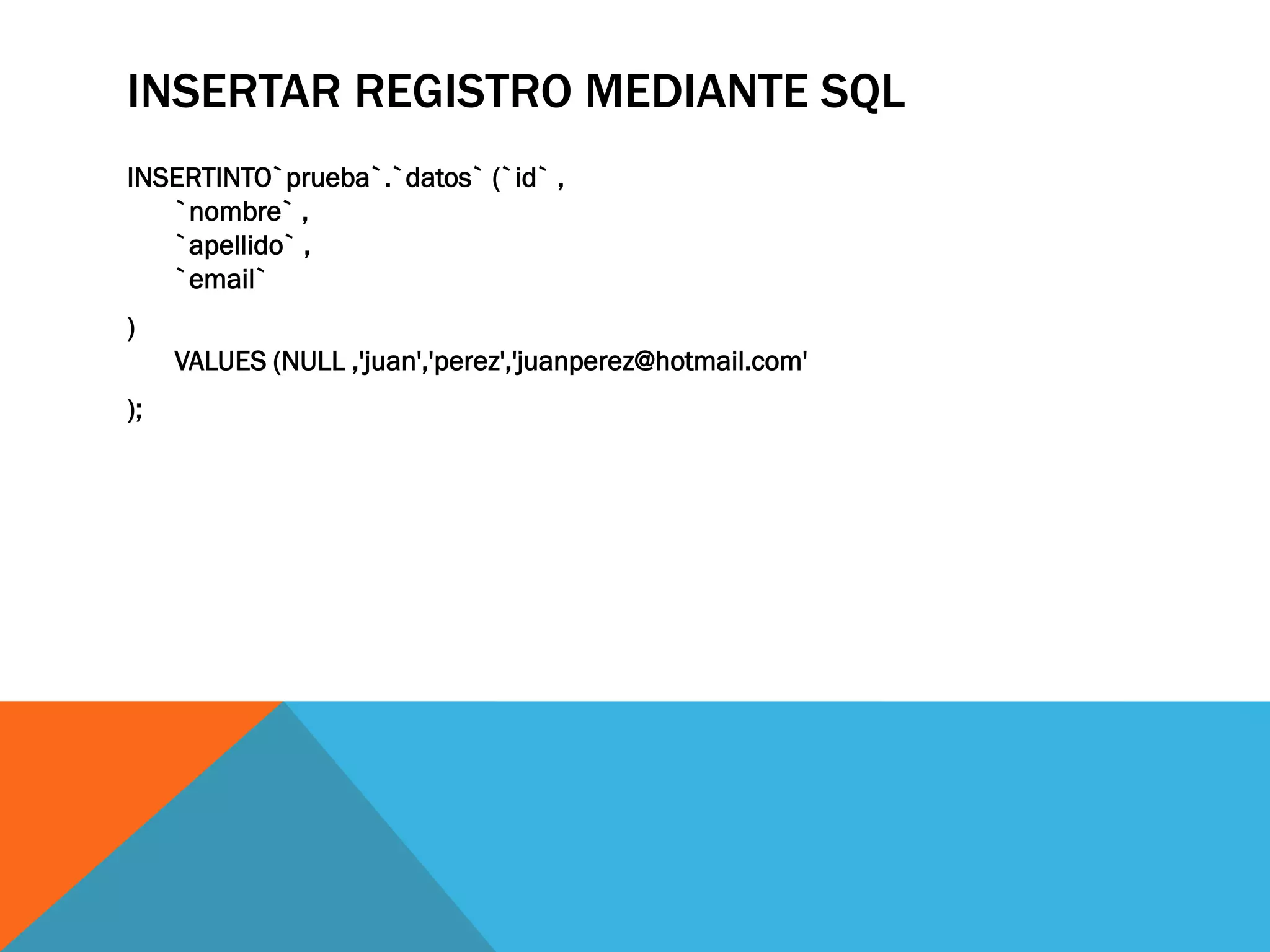 INSERTAR REGISTRO MEDIANTE SQL
INSERTINTO`prueba`.`datos` (`id` ,
   `nombre` ,
   `apellido` ,
   `email`
)
     VALUES (NULL ,'juan','perez','juanperez@hotmail.com'
);
 