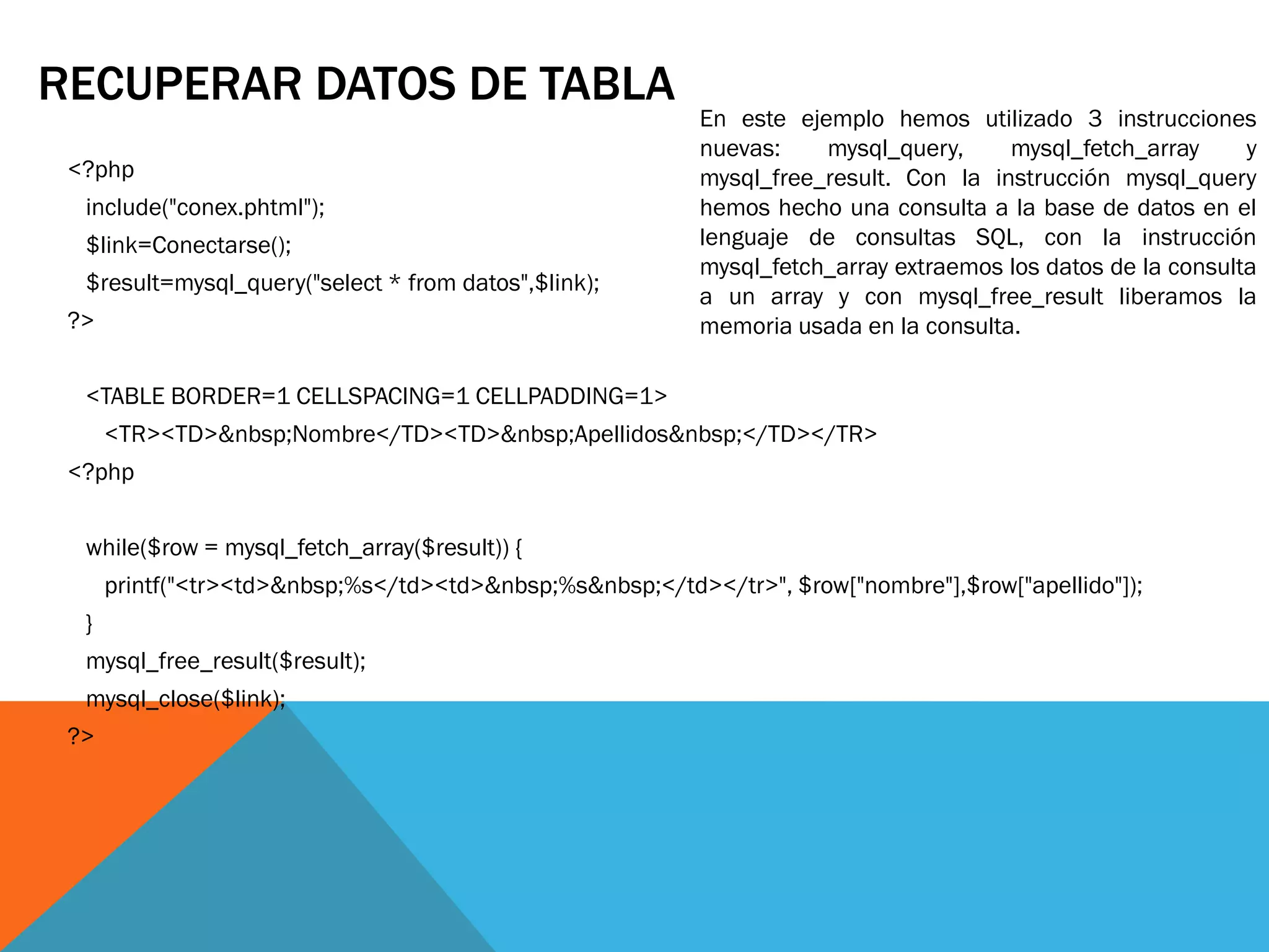 RECUPERAR DATOS DE TABLA
                                                           En este ejemplo hemos utilizado 3 instrucciones
                                                           nuevas:    mysql_query,     mysql_fetch_array      y
 <?php                                                     mysql_free_result. Con la instrucción mysql_query
  include("conex.phtml");                                  hemos hecho una consulta a la base de datos en el
  $link=Conectarse();                                      lenguaje de consultas SQL, con la instrucción
                                                           mysql_fetch_array extraemos los datos de la consulta
  $result=mysql_query("select * from datos",$link);
                                                           a un array y con mysql_free_result liberamos la
 ?>                                                        memoria usada en la consulta.

  <TABLE BORDER=1 CELLSPACING=1 CELLPADDING=1>
      <TR><TD>&nbsp;Nombre</TD><TD>&nbsp;Apellidos&nbsp;</TD></TR>
 <?php


  while($row = mysql_fetch_array($result)) {
      printf("<tr><td>&nbsp;%s</td><td>&nbsp;%s&nbsp;</td></tr>", $row["nombre"],$row["apellido"]);
  }
  mysql_free_result($result);
  mysql_close($link);
 ?>
 
