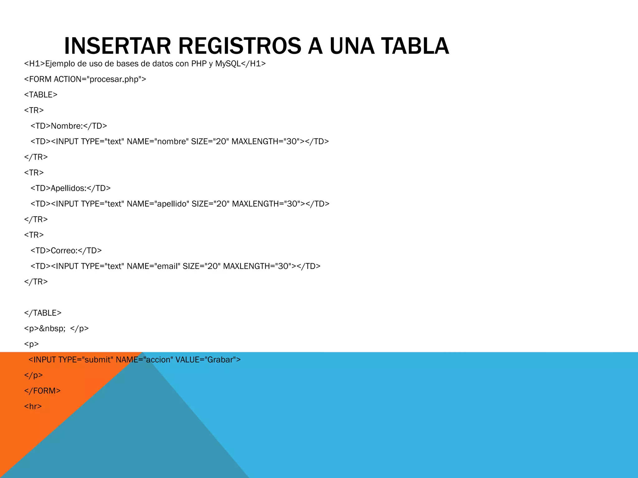 INSERTAR REGISTROS A UNA TABLA
<H1>Ejemplo de uso de bases de datos con PHP y MySQL</H1>
<FORM ACTION="procesar.php">
<TABLE>
<TR>
 <TD>Nombre:</TD>
 <TD><INPUT TYPE="text" NAME="nombre" SIZE="20" MAXLENGTH="30"></TD>
</TR>
<TR>
 <TD>Apellidos:</TD>
 <TD><INPUT TYPE="text" NAME="apellido" SIZE="20" MAXLENGTH="30"></TD>
</TR>
<TR>
 <TD>Correo:</TD>
 <TD><INPUT TYPE="text" NAME="email" SIZE="20" MAXLENGTH="30"></TD>
</TR>


</TABLE>
<p>&nbsp; </p>
<p>
 <INPUT TYPE="submit" NAME="accion" VALUE="Grabar">
</p>
</FORM>
<hr>
 