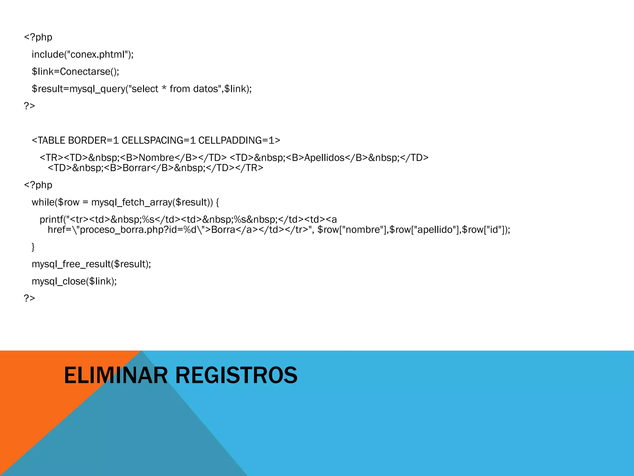 <?php
 include("conex.phtml");
 $link=Conectarse();
 $result=mysql_query("select * from datos",$link);
?>


 <TABLE BORDER=1 CELLSPACING=1 CELLPADDING=1>
     <TR><TD>&nbsp;<B>Nombre</B></TD> <TD>&nbsp;<B>Apellidos</B>&nbsp;</TD>
      <TD>&nbsp;<B>Borrar</B>&nbsp;</TD></TR>
<?php
 while($row = mysql_fetch_array($result)) {
     printf("<tr><td>&nbsp;%s</td><td>&nbsp;%s&nbsp;</td><td><a
       href="proceso_borra.php?id=%d">Borra</a></td></tr>", $row["nombre"],$row["apellido"],$row["id"]);
 }
 mysql_free_result($result);
 mysql_close($link);
?>




          ELIMINAR REGISTROS
 