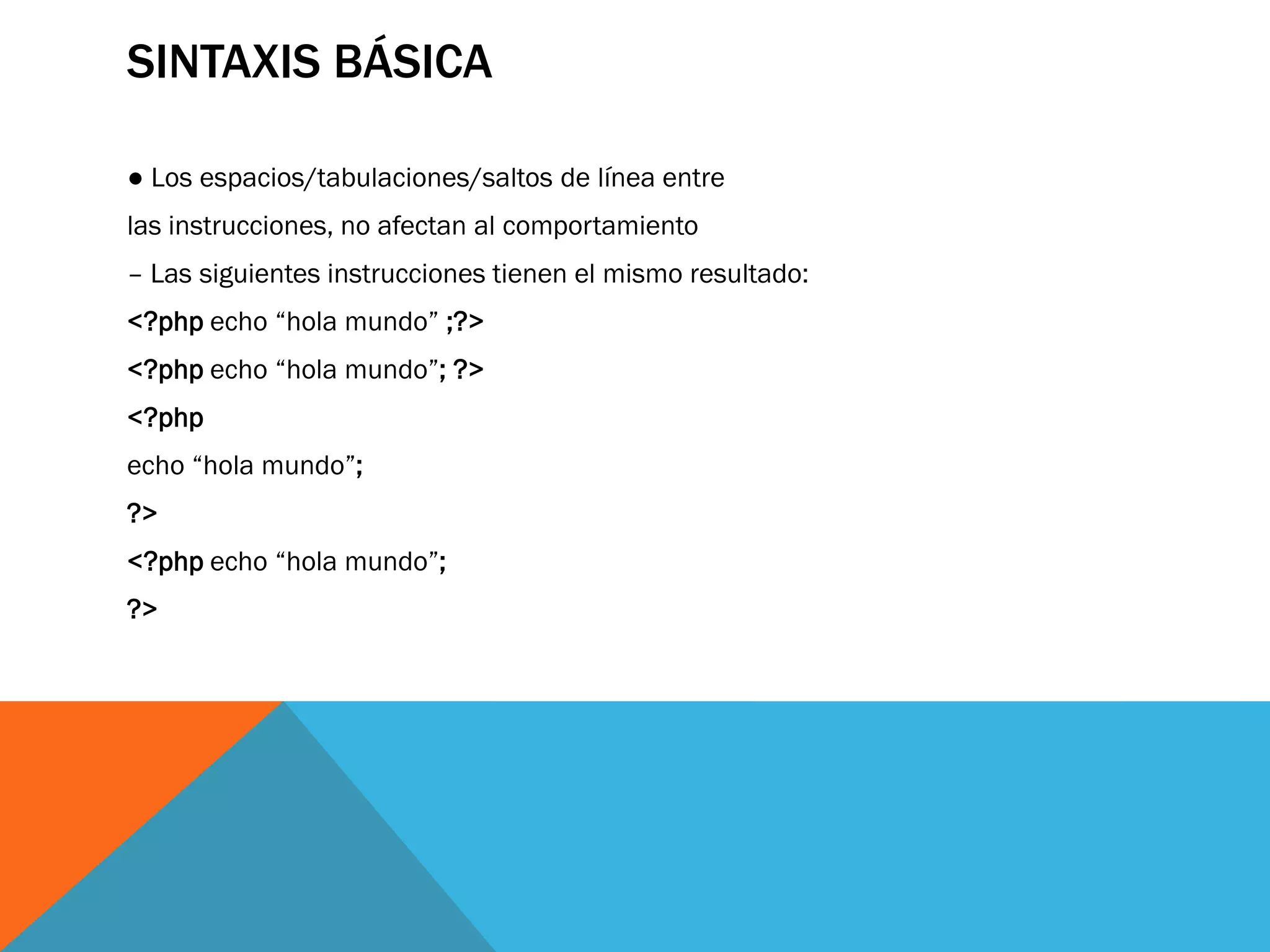 SINTAXIS BÁSICA

● Los espacios/tabulaciones/saltos de línea entre
las instrucciones, no afectan al comportamiento
– Las siguientes instrucciones tienen el mismo resultado:
<?php echo “hola mundo” ;?>
<?php echo “hola mundo”; ?>
<?php
echo “hola mundo”;
?>
<?php echo “hola mundo”;
?>
 