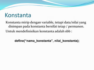 Konstanta
Konstanta mirip dengan variable, tetapi data/nilai yang
disimpan pada konstanta bersifat tetap / permanen.
Untuk mendefinisikan konstanta adalah sbb :
define(“nama_konstanta”, nilai_konstanta);

 