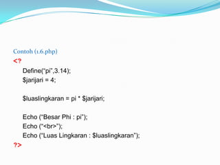 Contoh (1.6.php)

<?
Define(“pi”,3.14);
$jarijari = 4;

$luaslingkaran = pi * $jarijari;
Echo (“Besar Phi : pi”);
Echo (“<br>”);
Echo (“Luas Lingkaran : $luaslingkaran”);

?>

 