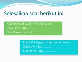 Selesaikan soal berikut ini
 Gaji sebelum pajak = Rp 1.000.000, Pajak 10% = Rp …………
 Take Home Pay = Rp ………………
 Harta Perniagaan = Rp 100.000.000, Zakat 2% = Rp …………

 Sisa Harta = Rp ………………

 