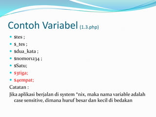 Contoh Variabel (1.3.php)
 $tes ;

 $_tes ;
 $dua_kata ;
 $nomor1234 ;
 $Satu;
 $3tiga;
 $4empat;

Catatan :
Jika aplikasi berjalan di system *nix, maka nama variable adalah
case sensitive, dimana huruf besar dan kecil di bedakan

 