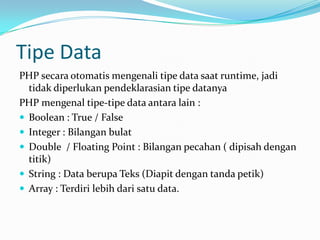 Tipe Data
PHP secara otomatis mengenali tipe data saat runtime, jadi
tidak diperlukan pendeklarasian tipe datanya
PHP mengenal tipe-tipe data antara lain :
 Boolean : True / False
 Integer : Bilangan bulat
 Double / Floating Point : Bilangan pecahan ( dipisah dengan
titik)
 String : Data berupa Teks (Diapit dengan tanda petik)
 Array : Terdiri lebih dari satu data.

 