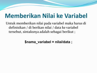 Memberikan Nilai ke Variabel
Untuk memberikan nilai pada variabel maka harus di
definisikan / di berikan nilai / data ke variabel
tersebut, sintaksnya adalah sebagai berikut ;

$nama_variabel = nilai/data ;

 