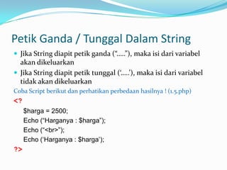 Petik Ganda / Tunggal Dalam String
 Jika String diapit petik ganda (“…..”), maka isi dari variabel

akan dikeluarkan
 Jika String diapit petik tunggal (‘…..’), maka isi dari variabel
tidak akan dikeluarkan
Coba Script berikut dan perhatikan perbedaan hasilnya ! (1.5.php)

<?
$harga = 2500;
Echo (“Harganya : $harga”);
Echo (“<br>”);
Echo („Harganya : $harga‟);

?>

 