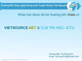 Trường ĐH Công nghệ thông tin& Truyền thông Thái Nguyên

Khóa học được tài trợ hosting bởi vData.vn

VIETSOURCE.NET & CLB TIN HỌC- ICTU

Hướng dẫn: Vũ Công Tịnh
Email: VuCongTinh@Gmail.Com

 