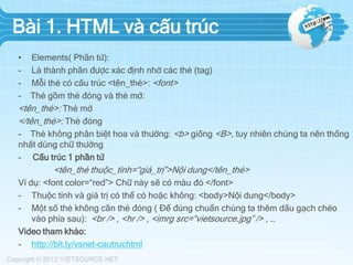 Bài 1. HTML và cấu trúc
•
-

Elements( Phần tử):
Là thành phần được xác định nhờ các thẻ (tag)
Mỗi thẻ có cấu trúc <tên_thẻ>: <font>
Thẻ gồm thẻ đóng và thẻ mở:
<tên_thẻ>: Thẻ mở
</tên_thẻ>: Thẻ đóng
- Thẻ không phân biệt hoa và thường: <b> giống <B>, tuy nhiên chúng ta nên thống
nhất dùng chữ thường
- Cấu trúc 1 phần tử

<tên_thẻ thuộc_tính=“giá_trị”>Nội dung</tên_thẻ>
Ví dụ: <font color=“red”> Chữ này sẽ có màu đỏ </font>
- Thuộc tính và giá trị có thể có hoặc không: <body>Nội dung</body>
- Một số thẻ không cần thẻ đóng ( Để đúng chuẩn chúng ta thêm dấu gạch chéo
vào phía sau): <br /> , <hr /> , <imrg src=“vietsource.jpg” /> , …
Video tham khảo:
- http://bit.ly/vsnet-cautruchtml

 