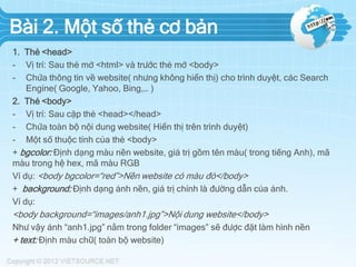Bài 2. Một số thẻ cơ bản
1. Thẻ <head>
- Vị trí: Sau thẻ mở <html> và trước thẻ mở <body>
- Chứa thông tin về website( nhưng không hiển thị) cho trình duyệt, các Search
Engine( Google, Yahoo, Bing,… )
2. Thẻ <body>
- Vị trí: Sau cặp thẻ <head></head>
- Chứa toàn bộ nội dung website( Hiển thị trên trình duyệt)
- Một số thuộc tính của thẻ <body>
+ bgcolor: Định dạng màu nền website, giá trị gồm tên màu( trong tiếng Anh), mã
màu trong hệ hex, mã màu RGB
Ví dụ: <body bgcolor=“red”>Nền website có màu đỏ</body>
+ background: Định dạng ảnh nền, giá trị chính là đường dẫn của ảnh.
Ví dụ:

<body background=“images/anh1.jpg”>Nội dung website</body>
Như vậy ảnh “anh1.jpg” nằm trong folder “images” sẽ được đặt làm hình nền
+ text: Định màu chữ( toàn bộ website)

 