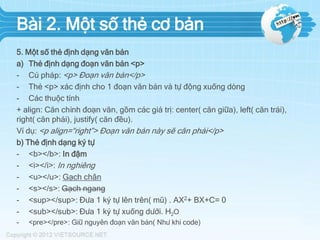 Bài 2. Một số thẻ cơ bản
5. Một số thẻ định dạng văn bản
a) Thẻ định dạng đoạn văn bản <p>
- Cú pháp: <p> Đoạn văn bản</p>
- Thẻ <p> xác định cho 1 đoạn văn bản và tự động xuống dòng
- Các thuộc tính
+ align: Căn chỉnh đoạn văn, gồm các giá trị: center( căn giữa), left( căn trái),
right( căn phải), justify( căn đều).
Ví dụ: <p align=“right”> Đoạn văn bản này sẽ căn phải</p>
b) Thẻ định dạng ký tự
- <b></b>: In đậm
- <i></i>: In nghiêng
- <u></u>: Gạch chân
- <s></s>: Gạch ngang
- <sup></sup>: Đưa 1 ký tự lên trên( mũ) . AX2+ BX+C= 0
- <sub></sub>: Đưa 1 ký tự xuống dưới. H2O
-

<pre></pre>: Giữ nguyên đoạn văn bản( Như khi code)

 