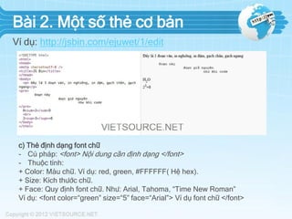 Bài 2. Một số thẻ cơ bản
Ví dụ: http://jsbin.com/ejuwet/1/edit

c) Thẻ định dạng font chữ
- Cú pháp: <font> Nội dung cần định dạng </font>
- Thuộc tính:
+ Color: Màu chữ. Ví dụ: red, green, #FFFFFF( Hệ hex).
+ Size: Kích thước chữ.
+ Face: Quy định font chữ. Như: Arial, Tahoma, “Time New Roman”
Ví dụ: <font color=“green” size=“5” face=“Arial”> Ví dụ font chữ </font>

 