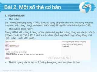 Bài 2. Một số thẻ cơ bản
6. Một số thẻ khác
- Thẻ <div>:
Là 1 thẻ quan trọng trong HTML, được sử dụng để phân chia các lớp trong website
thay cho việc dùng bảng( table) như trước đây( Sẽ nghiên cứu thêm ở phần CSS).
- Thẻ xuống dòng <br>:
Trong HTML để xuống 1 dòng mới ta phải sử dụng thẻ xuống dòng <br> hoặc <br />
( Theo chuẩn XHTML). Có 1 số thẻ mặc định nội dung bên trong xuống dòng như:

<p>, <div>, <h1> đến <h6>,…
Ví dụ: http://jsbin.com/oruyab/1/edit

-

Thẻ kẻ ngang <hr /> tạo ra 1 đường kẻ ngang trên website của bạn

 
