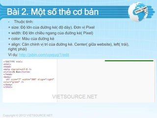 Bài 2. Một số thẻ cơ bản
- Thuộc tính:
+ size: Độ lớn của đường kẻ( độ dày). Đơn vị Pixel
+ width: Độ lớn chiều ngang của đường kẻ( Pixel)
+ color: Màu của đường kẻ
+ align: Căn chỉnh vị trí của đường kẻ. Center( giữa website), left( trái),
right( phải)
Ví dụ: http://jsbin.com/uyejuq/1/edit

 