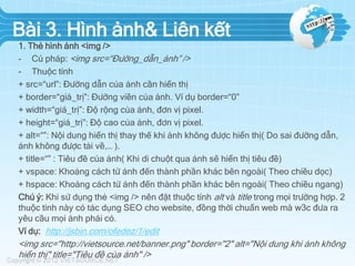 Bài 3. Hình ảnh& Liên kết
1. Thẻ hình ảnh <img />
- Cú pháp: <img src=“Đường_dẫn_ảnh” />
- Thuộc tính
+ src=“url”: Đường dẫn của ảnh cần hiển thị
+ border=“giá_trị”: Đường viền của ảnh. Ví dụ border=“0”
+ width=“giá_trị”: Độ rộng của ảnh, đơn vị pixel.
+ height=“giá_trị”: Độ cao của ảnh, đơn vị pixel.
+ alt=“”: Nội dung hiển thị thay thế khi ảnh không được hiển thị( Do sai đường dẫn,
ảnh không được tải về,… ).
+ title=“” : Tiêu đề của ảnh( Khi di chuột qua ảnh sẽ hiển thị tiêu đề)
+ vspace: Khoảng cách từ ảnh đến thành phần khác bên ngoài( Theo chiều dọc)
+ hspace: Khoảng cách từ ảnh đến thành phần khác bên ngoài( Theo chiều ngang)
Chú ý: Khi sử dụng thẻ <img /> nên đặt thuộc tính alt và title trong mọi trường hợp. 2
thuộc tính này có tác dụng SEO cho website, đồng thời chuẩn web mà w3c đưa ra
yêu cầu mọi ảnh phải có.
Ví dụ: http://jsbin.com/ofedez/1/edit

<img src="http://vietsource.net/banner.png" border="2" alt="Nội dung khi ảnh không
hiển thị" title="Tiêu đề của ảnh" />

 