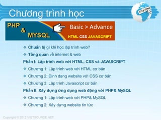 Chương trình học

 Chuẩn bị gì khi học lập trình web?
 Tổng quan về internet & web
Phần I: Lập trình web với HTML, CSS và JAVASCRIPT
 Chương 1: Lập trình web với HTML cơ bản
 Chương 2: Định dạng website với CSS cơ bản

 Chương 3: Lập trình Javascript cơ bản
Phần II: Xây dựng ứng dụng web động với PHP& MySQL
 Chương 1: Lập trình web với PHP& MySQL

 Chương 2: Xây dựng website tin tức

 