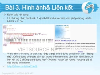 Bài 3. Hình ảnh& Liên kết
 Đánh dấu nội trang
- Là phương pháp đánh dấu 1 vị trí bất kỳ trên website, cho phép chúng ta liên
kết tới vị trí đó.

-

-

Ví dụ trên khi chúng ta click vào “Đầu trang” thì sẽ được chuyển tới vị trí “Trang
chủ”. Để sử dụng chúng ta cần đặt thuộc tính name cho vị trí cần liên kết tới, ở
liên kết thứ 2 chúng ta sử dụng href=“#name_value” với name_value là giá trị
của thuộc tính name.
http://jsbin.com/etirof/1/edit

 