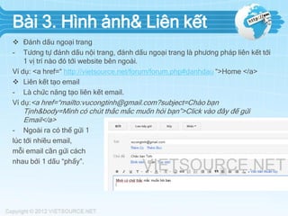 Bài 3. Hình ảnh& Liên kết
 Đánh dấu ngoại trang
- Tương tự đánh dấu nội trang, đánh dấu ngoại trang là phương pháp liên kết tới
1 vị trí nào đó tới website bên ngoài.
Ví dụ: <a href=“ http://vietsource.net/forum/forum.php#danhdau “>Home </a>
 Liên kết tạo email
- Là chức năng tạo liên kết email.
Ví dụ:<a href=“mailto:vucongtinh@gmail.com?subject=Chào bạn

Tịnh&body=Mình có chút thắc mắc muốn hỏi bạn”>Click vào đây để gửi
Email</a>
- Ngoài ra có thể gửi 1
lúc tới nhiều email,
mỗi email cần gửi cách
nhau bởi 1 dấu “phẩy”.

 