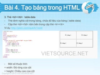 Bài 4. Tạo bảng trong HTML
3. Thẻ <td></td>: table data
- Thẻ định nghĩa cột trong bảng, chứa dữ liệu của bảng ( table data)
- Cặp thẻ <td></td> nằm bên trong cặp thẻ <tr></tr>
Ví dụ: http://jsbin.com/iqukih/1/edit

- Một số thuộc tính:
+ width: Độ rộng của cột
+ height: Chiều cao của cột

 