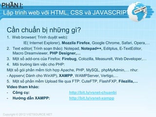 PHẦN I:
Lập trình web với HTML, CSS và JAVASCRIPT

Cần chuẩn bị những gì?
1. Web browser( Trình duyệt web):
IE( Internet Explorer), Mozzila Firefox, Google Chrome, Safari, Opera,…
2. Text editor( Trình soạn thảo): Notepad, Notepad++, Editplus, E-TextEditor,
Macro Dreamviewer, PHP Designer,…
3. Một số add-ons của Firefox: Firebug, Colozilla, Measurelt, Web Developer,…
4. Môi trường làm việc cho PHP:
Một số gói phần mềm tích hợp Apache, PHP, MySQL, phpMyAdmin,… như:
- Appserv( Dành cho WinXP), XAMPP, WAMPServer, Vertigo,…
5. Một số phần mềm Upload file qua FTP: CuteFTP, FlashFXP, Filezilla,…
Video tham khảo:
- Công cụ:
http://bit.ly/vsnet-chuanbi
- Hướng dẫn XAMPP:
http://bit.ly/vsnet-xampp

 