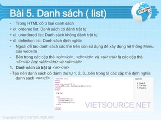Bài 5. Danh sách ( list)
- Trong HTML có 3 loại danh sách
+ ol: ordered list: Danh sách có đánh trật tự
+ ul: unordered list: Danh sách không đánh trật tự
+ dl: definition list: Danh sách định nghĩa
- Ngoài để tạo danh sách các thẻ trên còn sử dụng để xây dựng hệ thống Menu
của website
- Bên trong các cặp thẻ <ol></ol> , <dl></dl> và <ul></ul> là các cặp thẻ

<li></li> hay <dd></dd> và <dt></dt>
1. Danh sách có trật tự <ol></ol>
- Tạo nên danh sách có đánh thứ tự 1, 2, 3,…bên trong là các cặp thẻ định nghĩa
danh sách <li></li>

 