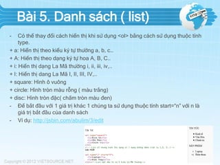 Bài 5. Danh sách ( list)
-

Có thể thay đổi cách hiển thị khi sử dụng <ol> bằng cách sử dụng thuộc tính
type.
+ a: Hiển thị theo kiểu ký tự thường a, b, c…
+ A: Hiển thị theo dạng ký tự hoa A, B, C..
+ i: Hiển thị dạng La Mã thường i, ii, iii, iv,..
+ I: Hiển thị dang La Mã I, II, III, IV,..
+ square: Hình ô vuông
+ circle: Hình tròn màu rỗng ( màu trắng)
+ disc: Hình tròn đặc( chấm tròn màu đen)
- Để bắt đầu với 1 giá trị khác 1 chúng ta sử dụng thuộc tính start=“n” với n là
giá trị bắt đầu của danh sách
- Ví dụ: http://jsbin.com/abulim/3/edit

 