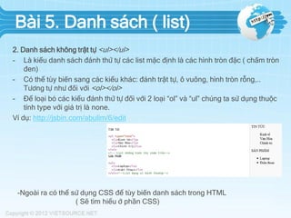 Bài 5. Danh sách ( list)
2. Danh sách không trật tự <ul></ul>
- Là kiểu danh sách đánh thứ tự các list mặc định là các hình tròn đặc ( chấm tròn
đen)
- Có thể tùy biến sang các kiểu khác: đánh trật tự, ô vuông, hình tròn rỗng,..
Tương tự như đối với <ol></ol>
- Để loại bỏ các kiểu đánh thứ tự đối với 2 loại “ol” và “ul” chúng ta sử dụng thuộc
tính type với giá trị là none.
Ví dụ: http://jsbin.com/abulim/6/edit

-Ngoài ra có thể sử dụng CSS để tùy biến danh sách trong HTML
( Sẽ tìm hiểu ở phần CSS)

 