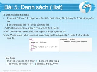 Bài 5. Danh sách ( list)
3. Danh sách định nghĩa
- Khác với “ol” và “ul”, cặp thẻ <dl></dl> được dùng để định nghĩa 1 đối tượng nào
đó
- Bên trong cặp thẻ “dl” chứa các cặp thẻ
+ “dd” (Definition Description): Thẻ mô tả định nghĩa
+ “dt” ( Definition term): Thẻ định nghĩa 1 thuật ngữ nào đó.
Ví dụ: Webmaster( chủ website): Là những người có quản lý 1 hoặc 1 số website
nào đó

Bài Tập:
-Thiết kế website như: Hình 1 ( baitap/3-btap1.jpg)
- Tạo menu dọc như: File 1 ( baitap/3-btap2.html)

 