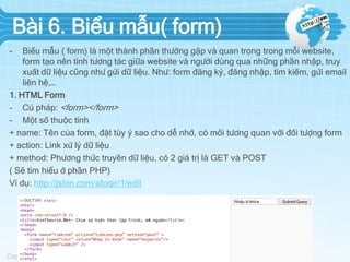 Bài 6. Biểu mẫu( form)
-

Biểu mẫu ( form) là một thành phần thường gặp và quan trọng trong mỗi website,
form tạo nên tính tương tác giữa website và người dùng qua những phần nhập, truy
xuất dữ liệu cũng như gửi dữ liệu. Như: form đăng ký, đăng nhập, tìm kiếm, gửi email
liên hệ,…
1. HTML Form
- Cú pháp: <form></form>
- Một số thuộc tính
+ name: Tên của form, đặt tùy ý sao cho dễ nhớ, có mối tương quan với đối tượng form
+ action: Link xử lý dữ liệu
+ method: Phương thức truyền dữ liệu, có 2 giá trị là GET và POST
( Sẽ tìm hiểu ở phần PHP)
Ví dụ: http://jsbin.com/afoqir/1/edit

 