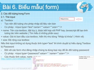 Bài 6. Biểu mẫu( form)
2. Các đối tượng trong Form
2.1. Thẻ input
a) Textbox
- Tạo nên đối tượng cho phép nhập dữ liệu văn bản
- Cú pháp: <input type=“text” name=“” value=“” size=“” />
+ name: Tên của textbox, đặt tùy ý, được kết hợp với PHP hay Javascript để tạo tính
tương tác trên website ( Tìm hiểu ở những phần sau)
+ value: Giá trị ban đầu của textbox, hiển thị như dòng “Nhập từ khóa” ( Hình vẽ)
+ size: Độ rộng của textbox
Nếu thẻ input không sử dụng thuộc tính type=“text” thì trình duyệt tự hiểu dạng Textbox
b) Password
- Đối với các form như đăng nhập chúng ta dùng loại này để ẩn đối tượng password
- Cú pháp: <input type=“password” value=“ ” name=“” size=“” />
- Các thuộc tính value, name, size tương tự như Textbox
http://jsbin.com/ofaboh/1/edit

 