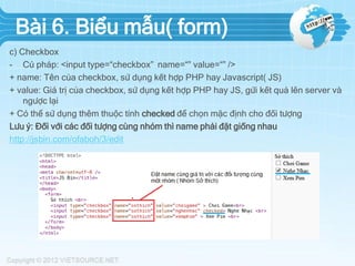 Bài 6. Biểu mẫu( form)
c) Checkbox
- Cú pháp: <input type=“checkbox” name=“” value=“” />
+ name: Tên của checkbox, sử dụng kết hợp PHP hay Javascript( JS)
+ value: Giá trị của checkbox, sử dụng kết hợp PHP hay JS, gửi kết quả lên server và
ngược lại
+ Có thể sử dụng thêm thuộc tính checked để chọn mặc định cho đối tượng
Lưu ý: Đối với các đối tượng cùng nhóm thì name phải đặt giống nhau
http://jsbin.com/ofaboh/3/edit

 