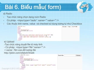 Bài 6. Biểu mẫu( form)
d) Radio
- Tạo chức năng chọn dạng núm Radio
- Cú pháp: <input type=“radio” name=“” value=“” />
- Các thuộc tính name, value và checked sử dụng tương tự như Checkbox

e) Upload
-Tạo chức năng duyệt file từ máy tính
- Cú pháp: <input type=“file” name=“” />

+ name: Tên của đối tượng file
http://jsbin.com/ofaboh/4/edit

 