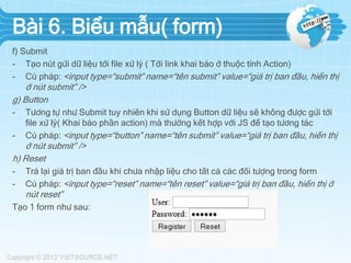 Bài 6. Biểu mẫu( form)
f) Submit
- Tạo nút gửi dữ liệu tới file xử lý ( Tới link khai báo ở thuộc tính Action)
- Cú pháp: <input type=“submit” name=“tên submit” value=“giá trị ban đầu, hiển thị

ở nút submit” />
g) Button
-

Tương tự như Submit tuy nhiên khi sử dụng Button dữ liệu sẽ không được gửi tới
file xử lý( Khai báo phần action) mà thường kết hợp với JS để tạo tương tác
Cú pháp: <input type=“button” name=“tên submit” value=“giá trị ban đầu, hiển thị

ở nút submit” />
h) Reset
-

Trả lại giá trị ban đầu khi chưa nhập liệu cho tất cả các đối tượng trong form
Cú pháp: <input type=“reset” name=“tên reset” value=“giá trị ban đầu, hiển thị ở

nút reset”
Tạo 1 form như sau:

 