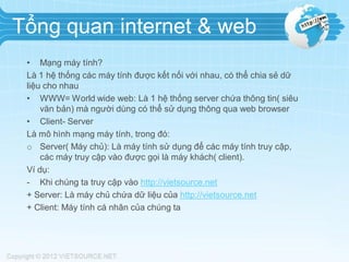 Tổng quan internet & web
• Mạng máy tính?
Là 1 hệ thống các máy tính được kết nối với nhau, có thể chia sẻ dữ
liệu cho nhau
• WWW= World wide web: Là 1 hệ thống server chứa thông tin( siêu
văn bản) mà người dùng có thể sử dụng thông qua web browser
• Client- Server
Là mô hình mạng máy tính, trong đó:
o Server( Máy chủ): Là máy tính sử dụng để các máy tính truy cập,
các máy truy cập vào được gọi là máy khách( client).
Ví dụ:
- Khi chúng ta truy cập vào http://vietsource.net
+ Server: Là máy chủ chứa dữ liệu của http://vietsource.net
+ Client: Máy tính cá nhân của chúng ta

 