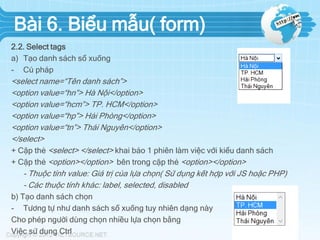 Bài 6. Biểu mẫu( form)
2.2. Select tags
a) Tạo danh sách sổ xuống
- Cú pháp

<select name=“Tên danh sách”>
<option value=“hn”> Hà Nội</option>
<option value=“hcm”> TP. HCM</option>
<option value=“hp”> Hải Phòng</option>
<option value=“tn”> Thái Nguyên</option>
</select>
+ Cặp thẻ <select> </select> khai báo 1 phiên làm việc với kiểu danh sách
+ Cặp thẻ <option></option> bên trong cặp thẻ <option></option>
- Thuộc tính value: Giá trị của lựa chọn( Sử dụng kết hợp với JS hoặc PHP)
- Các thuộc tính khác: label, selected, disabled
b) Tạo danh sách chọn
- Tương tự như danh sách sổ xuống tuy nhiên dạng này
Cho phép người dùng chọn nhiều lựa chọn bằng
Việc sử dụng Ctrl

 