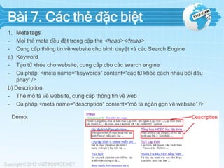 Bài 7. Các thẻ đặc biệt
1.
a)
-

Meta tags
Mọi thẻ meta đều đặt trong cặp thẻ <head></head>
Cung cấp thông tin về website cho trình duyệt và các Search Engine
Keyword
Tạo từ khóa cho website, cung cấp cho các search engine
Cú pháp: <meta name=“keywords” content=“các từ khóa cách nhau bởi dấu
phảy” />
b) Description
- Thẻ mô tả về website, cung cấp thông tin về web
- Cú pháp <meta name=“description” content=“mô tả ngắn gọn về website” />
Demo:

 