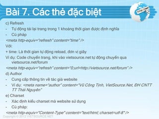 Bài 7. Các thẻ đặc biệt
c) Refresh
- Tự động tải lại trang trong 1 khoảng thời gian được định nghĩa
- Cú pháp

<meta http-equiv=“refresh” content=“time” />
Với:
+ time: Là thời gian tự động reload, đơn vị giây
Ví dụ: Code chuyển trang, khi vào vietsource.net tự động chuyển qua
vietsource.net/forum

<meta http-equiv=“refresh” content=“0;url=http://vietsource.net/forum” />
d) Author
- Cung cấp thông tin về tác giả website
- Ví dụ: <meta name=“author” content=“Vũ Công Tịnh, VietSource.Net, ĐH CNTT

TT Thái Nguyên”
e) Charset
- Xác định kiểu charset mà website sử dụng
- Cú pháp:

<meta http-equiv="Content-Type" content="text/html; charset=utf-8" />

 