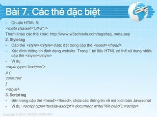Bài 7. Các thẻ đặc biệt
-

Chuẩn HTML 5:

<meta charset=“utf-8” />
Tham khảo các thẻ khác: http://www.w3schools.com/tags/tag_meta.asp
2. Style tag
- Cặp thẻ <style></style> được đặt trong cặp thẻ <head></head>
- Xác định thông tin định dạng website. Trong 1 tài liệu HTML có thể sử dụng nhiều
cặp thẻ <style></style>
- Ví dụ:

<style type=“text/css”>
p{
color:red
}
</style>
3. Script tag
- Bên trong cặp thẻ <head></head>, chứa các thông tin về mã kịch bản Javascript
- Ví dụ: <script type=“text/javascript”> document.write(“Xin chào”);</script>

 