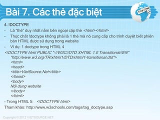 Bài 7. Các thẻ đặc biệt
4. !DOCTYPE
- Là “thẻ” duy nhất nằm bên ngoại cặp thẻ <html></html>
- Thực chất !doctype không phải là 1 thẻ mà nó cung cấp cho trình duyệt biết phiên
bản HTML được sử dụng trong website
- Ví dụ: 1 doctype trong HTML 4

<!DOCTYPE html PUBLIC "-//W3C//DTD XHTML 1.0 Transitional//EN"
"http://www.w3.org/TR/xhtml1/DTD/xhtml1-transitional.dtd">
<html>
<head>
<title>VietSource.Net</title>
</head>
<body>
Nội dung website
</body>
</html>
- Trong HTML 5: <!DOCTYPE html>
Tham khảo: http://www.w3schools.com/tags/tag_doctype.asp

 