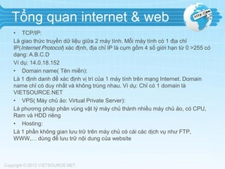 Tổng quan internet & web
• TCP/IP:
Là giao thức truyền dữ liệu giữa 2 máy tính. Mỗi máy tính có 1 địa chỉ
IP(Internet Protocol) xác định, địa chỉ IP là cụm gồm 4 số giới hạn từ 0 >255 có
dạng: A.B.C.D
Ví dụ: 14.0.18.152
• Domain name( Tên miền):
Là 1 định danh để xác định vị trí của 1 máy tính trên mạng Internet. Domain
name chỉ có duy nhất và không trùng nhau. Ví dụ: Chỉ có 1 domain là
VIETSOURCE.NET
• VPS( Máy chủ ảo: Virtual Private Server):
Là phương pháp phân vùng vật lý máy chủ thành nhiều máy chủ ảo, có CPU,
Ram và HDD riêng
• Hosting:
Là 1 phần không gian lưu trữ trên máy chủ có cài các dịch vụ như FTP,
WWW,… dùng để lưu trữ nội dung của website

 